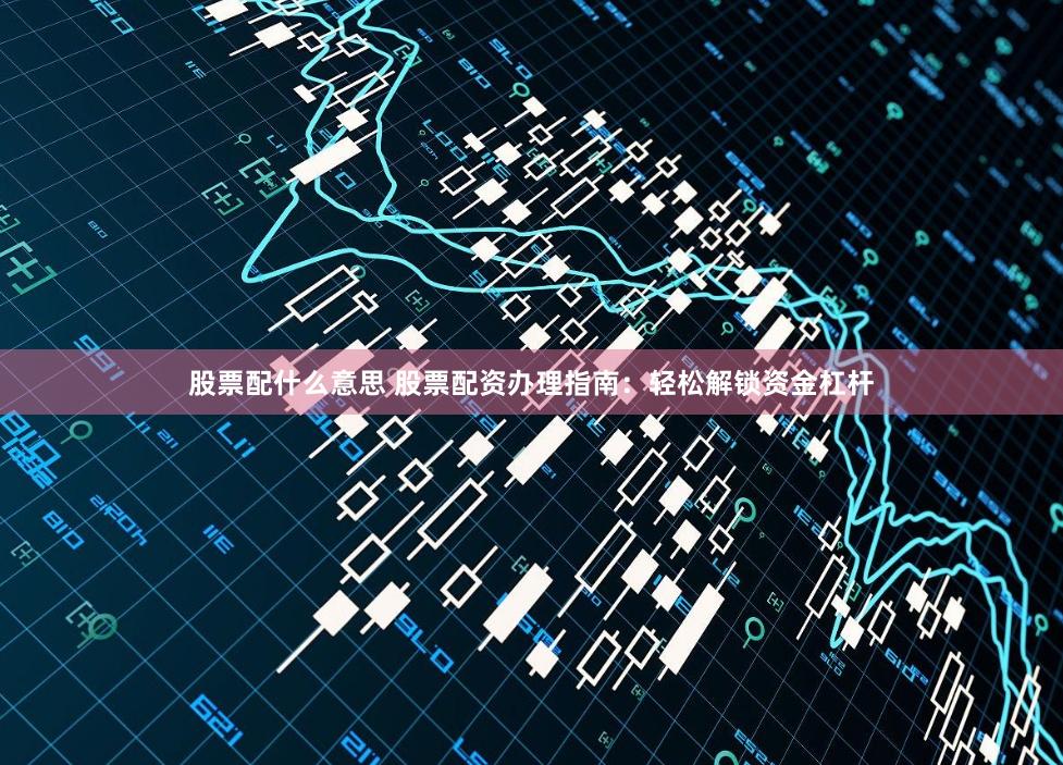 股票配什么意思 股票配资办理指南：轻松解锁资金杠杆