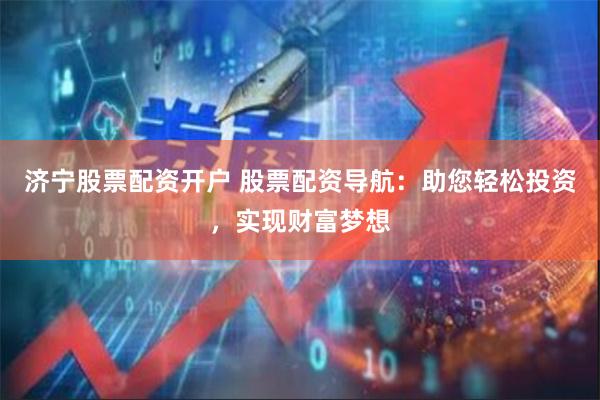 济宁股票配资开户 股票配资导航：助您轻松投资，实现财富梦想