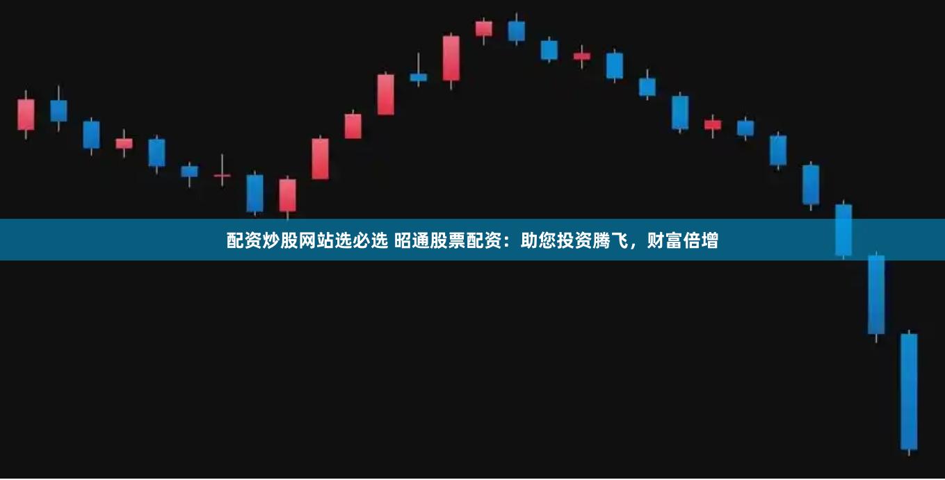 配资炒股网站选必选 昭通股票配资：助您投资腾飞，财富倍增