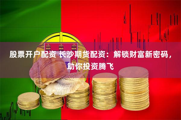 股票开户配资 长沙期货配资：解锁财富新密码，助你投资腾飞