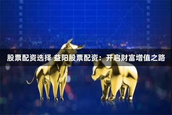 股票配资选择 益阳股票配资：开启财富增值之路